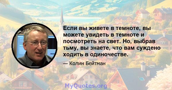 Если вы живете в темноте, вы можете увидеть в темноте и посмотреть на свет. Но, выбрав тьму, вы знаете, что вам суждено ходить в одиночестве.