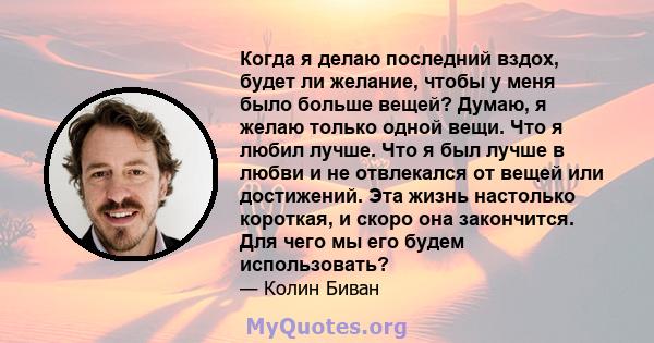 Когда я делаю последний вздох, будет ли желание, чтобы у меня было больше вещей? Думаю, я желаю только одной вещи. Что я любил лучше. Что я был лучше в любви и не отвлекался от вещей или достижений. Эта жизнь настолько