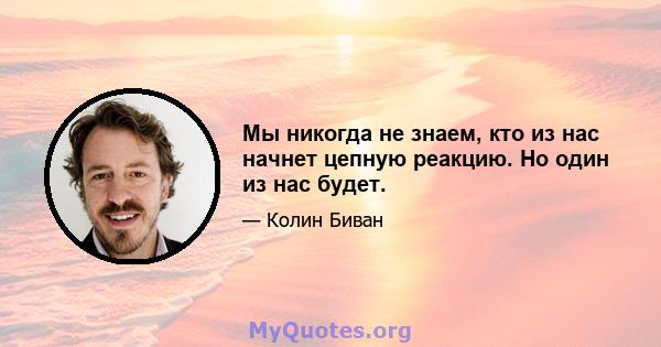 Мы никогда не знаем, кто из нас начнет цепную реакцию. Но один из нас будет.