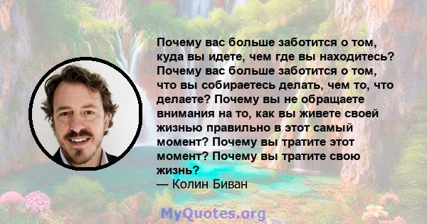 Почему вас больше заботится о том, куда вы идете, чем где вы находитесь? Почему вас больше заботится о том, что вы собираетесь делать, чем то, что делаете? Почему вы не обращаете внимания на то, как вы живете своей