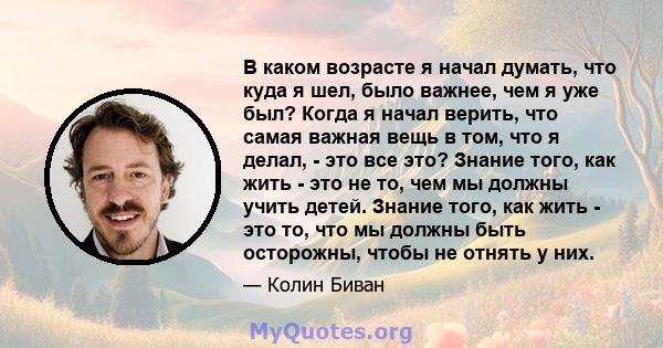 В каком возрасте я начал думать, что куда я шел, было важнее, чем я уже был? Когда я начал верить, что самая важная вещь в том, что я делал, - это все это? Знание того, как жить - это не то, чем мы должны учить детей.