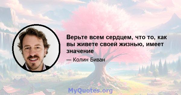 Верьте всем сердцем, что то, как вы живете своей жизнью, имеет значение