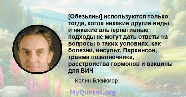 [Обезьяны] используются только тогда, когда никакие другие виды и никакие альтернативные подходы не могут дать ответы на вопросы о таких условиях, как болезни, инсульт, Паркинсон, травма позвоночника, расстройства