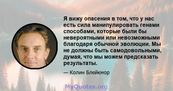 Я вижу опасения в том, что у нас есть сила манипулировать генами способами, которые были бы невероятными или невозможными благодаря обычной эволюции. Мы не должны быть самодовольными, думая, что мы можем предсказать