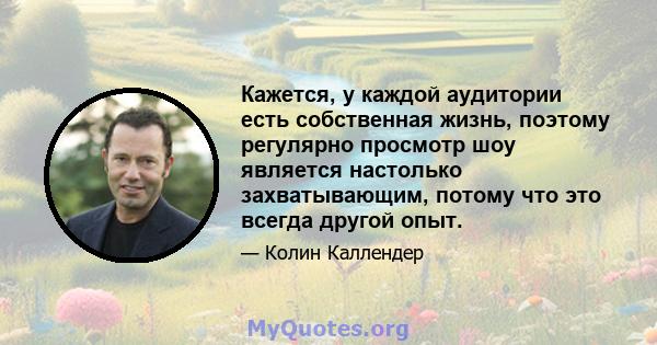 Кажется, у каждой аудитории есть собственная жизнь, поэтому регулярно просмотр шоу является настолько захватывающим, потому что это всегда другой опыт.