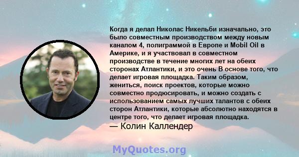 Когда я делал Николас Никельби изначально, это было совместным производством между новым каналом 4, полиграммой в Европе и Mobil Oil в Америке, и я участвовал в совместном производстве в течение многих лет на обеих