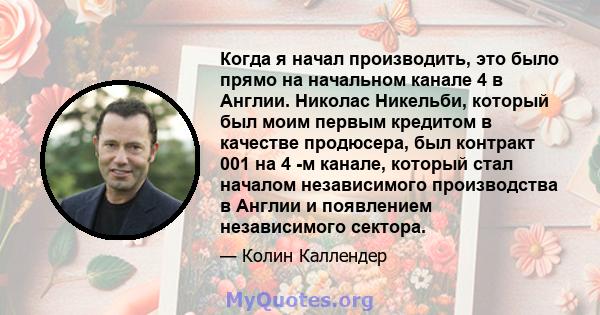 Когда я начал производить, это было прямо на начальном канале 4 в Англии. Николас Никельби, который был моим первым кредитом в качестве продюсера, был контракт 001 на 4 -м канале, который стал началом независимого