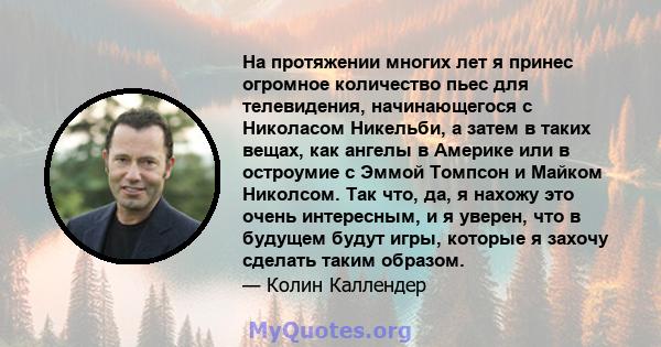 На протяжении многих лет я принес огромное количество пьес для телевидения, начинающегося с Николасом Никельби, а затем в таких вещах, как ангелы в Америке или в остроумие с Эммой Томпсон и Майком Николсом. Так что, да, 