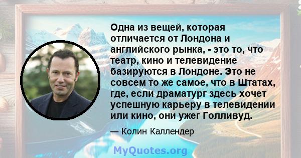 Одна из вещей, которая отличается от Лондона и английского рынка, - это то, что театр, кино и телевидение базируются в Лондоне. Это не совсем то же самое, что в Штатах, где, если драматург здесь хочет успешную карьеру в 