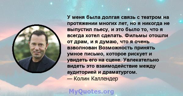 У меня была долгая связь с театром на протяжении многих лет, но я никогда не выпустил пьесу, и это было то, что я всегда хотел сделать. Фильмы отошли от драм, и я думаю, что я очень взволнован Возможность принять умное