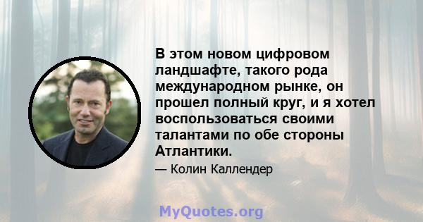 В этом новом цифровом ландшафте, такого рода международном рынке, он прошел полный круг, и я хотел воспользоваться своими талантами по обе стороны Атлантики.