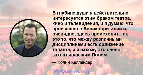 В глубине души я действительно интересуется этим браком театра, кино и телевидения, и я думаю, что произошло в Великобритании и, очевидно, здесь происходит, так это то, что между различными дисциплинами есть сближение