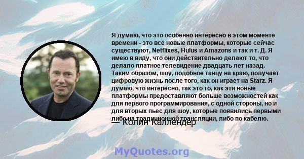 Я думаю, что это особенно интересно в этом моменте времени - это все новые платформы, которые сейчас существуют, Netflixes, Hulus и Amazons и так и т. Д. Я имею в виду, что они действительно делают то, что делало