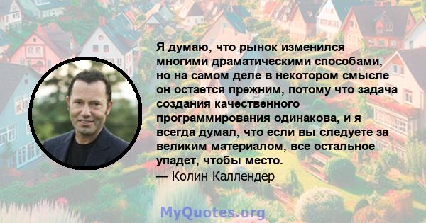 Я думаю, что рынок изменился многими драматическими способами, но на самом деле в некотором смысле он остается прежним, потому что задача создания качественного программирования одинакова, и я всегда думал, что если вы