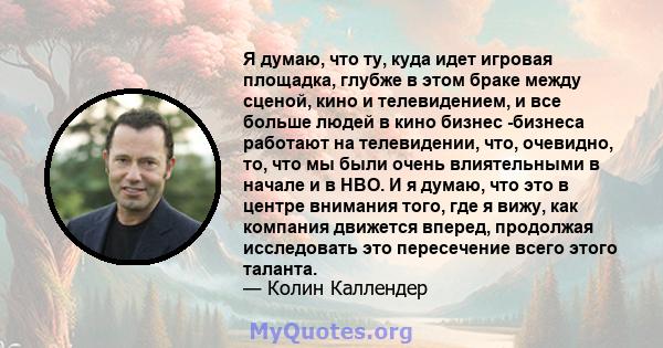 Я думаю, что ту, куда идет игровая площадка, глубже в этом браке между сценой, кино и телевидением, и все больше людей в кино бизнес -бизнеса работают на телевидении, что, очевидно, то, что мы были очень влиятельными в