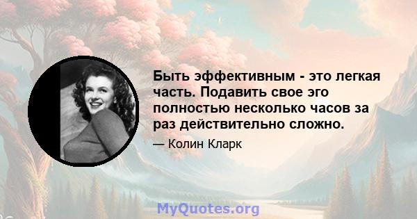 Быть эффективным - это легкая часть. Подавить свое эго полностью несколько часов за раз действительно сложно.