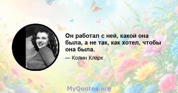 Он работал с ней, какой она была, а не так, как хотел, чтобы она была.