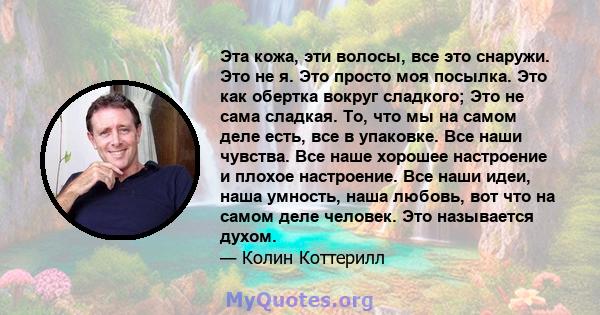 Эта кожа, эти волосы, все это снаружи. Это не я. Это просто моя посылка. Это как обертка вокруг сладкого; Это не сама сладкая. То, что мы на самом деле есть, все в упаковке. Все наши чувства. Все наше хорошее настроение 