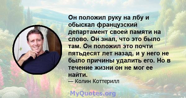 Он положил руку на лбу и обыскал французский департамент своей памяти на слово. Он знал, что это было там. Он положил это почти пятьдесят лет назад, и у него не было причины удалить его. Но в течение жизни он не мог ее