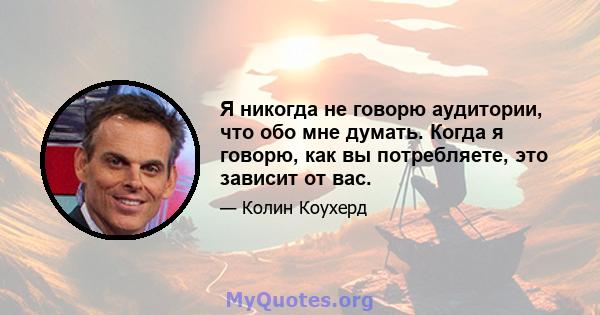 Я никогда не говорю аудитории, что обо мне думать. Когда я говорю, как вы потребляете, это зависит от вас.