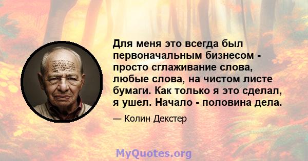 Для меня это всегда был первоначальным бизнесом - просто сглаживание слова, любые слова, на чистом листе бумаги. Как только я это сделал, я ушел. Начало - половина дела.