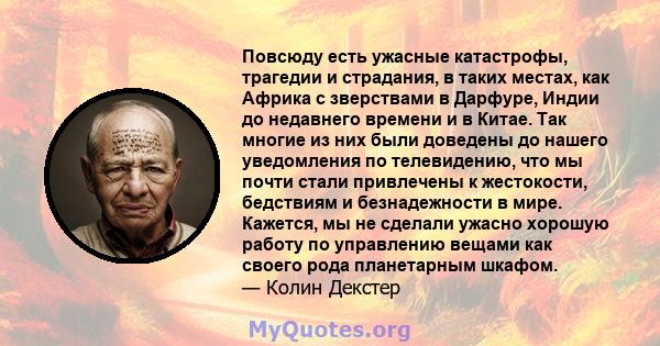 Повсюду есть ужасные катастрофы, трагедии и страдания, в таких местах, как Африка с зверствами в Дарфуре, Индии до недавнего времени и в Китае. Так многие из них были доведены до нашего уведомления по телевидению, что