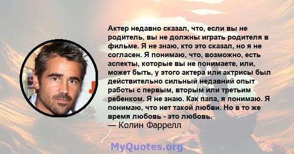 Актер недавно сказал, что, если вы не родитель, вы не должны играть родителя в фильме. Я не знаю, кто это сказал, но я не согласен. Я понимаю, что, возможно, есть аспекты, которые вы не понимаете, или, может быть, у