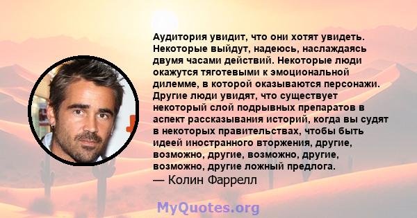 Аудитория увидит, что они хотят увидеть. Некоторые выйдут, надеюсь, наслаждаясь двумя часами действий. Некоторые люди окажутся тяготевыми к эмоциональной дилемме, в которой оказываются персонажи. Другие люди увидят, что 