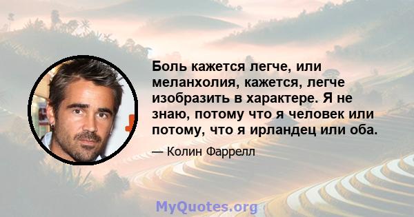 Боль кажется легче, или меланхолия, кажется, легче изобразить в характере. Я не знаю, потому что я человек или потому, что я ирландец или оба.