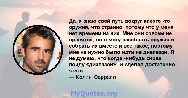 Да, я знаю свой путь вокруг какого -то оружия, что странно, потому что у меня нет времени на них. Мне они совсем не нравятся, но я могу разобрать оружие и собрать их вместе и все такое, поэтому мне не нужно было идти на 