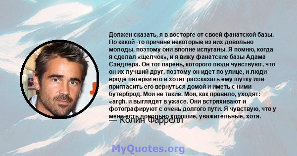 Должен сказать, я в восторге от своей фанатской базы. По какой -то причине некоторые из них довольно молоды, поэтому они вполне испуганы. Я помню, когда я сделал «щелчок», и я вижу фанатские базы Адама Сэндлера. Он тот