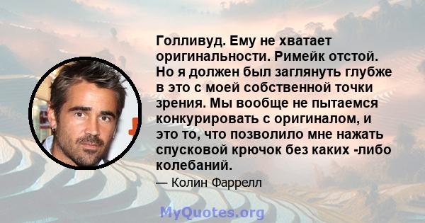 Голливуд. Ему не хватает оригинальности. Римейк отстой. Но я должен был заглянуть глубже в это с моей собственной точки зрения. Мы вообще не пытаемся конкурировать с оригиналом, и это то, что позволило мне нажать