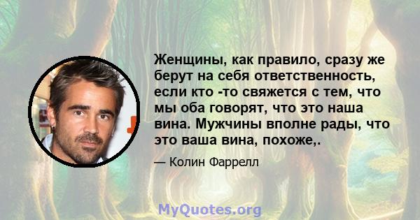 Женщины, как правило, сразу же берут на себя ответственность, если кто -то свяжется с тем, что мы оба говорят, что это наша вина. Мужчины вполне рады, что это ваша вина, похоже,.