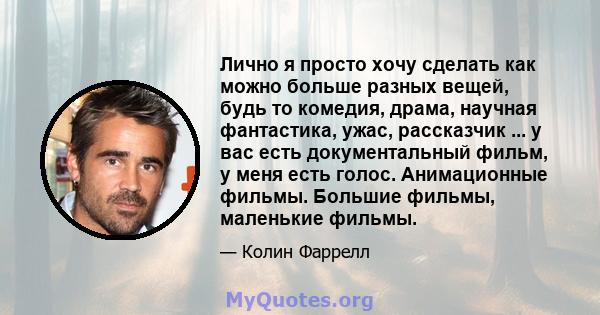 Лично я просто хочу сделать как можно больше разных вещей, будь то комедия, драма, научная фантастика, ужас, рассказчик ... у вас есть документальный фильм, у меня есть голос. Анимационные фильмы. Большие фильмы,