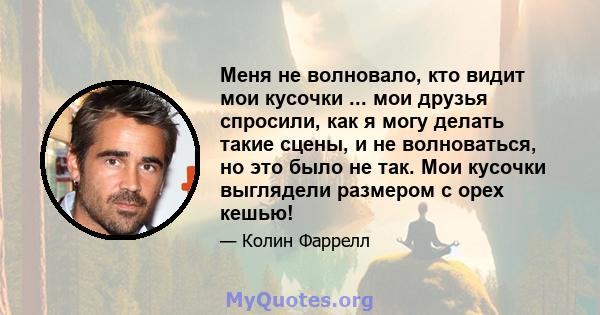 Меня не волновало, кто видит мои кусочки ... мои друзья спросили, как я могу делать такие сцены, и не волноваться, но это было не так. Мои кусочки выглядели размером с орех кешью!