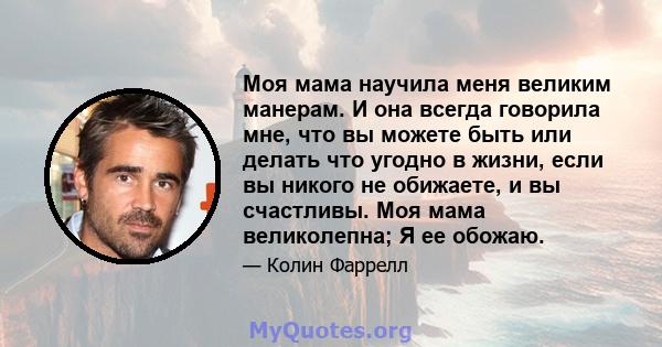 Моя мама научила меня великим манерам. И она всегда говорила мне, что вы можете быть или делать что угодно в жизни, если вы никого не обижаете, и вы счастливы. Моя мама великолепна; Я ее обожаю.