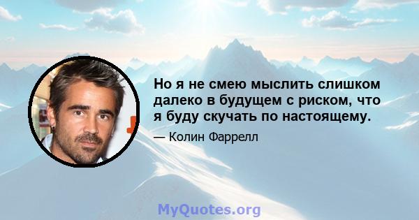 Но я не смею мыслить слишком далеко в будущем с риском, что я буду скучать по настоящему.