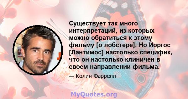 Существует так много интерпретаций, из которых можно обратиться к этому фильму [о лобстере]. Но Йоргос [Лантимос] настолько специфик, что он настолько клиничен в своем направлении фильма.