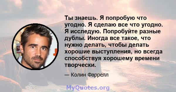 Ты знаешь. Я попробую что угодно. Я сделаю все что угодно. Я исследую. Попробуйте разные дублы. Иногда все такое, что нужно делать, чтобы делать хорошие выступления, но всегда способствуя хорошему времени творчески.