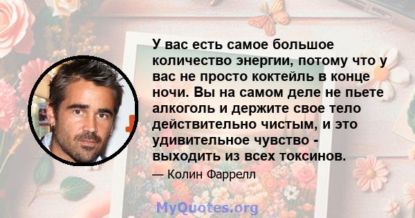 У вас есть самое большое количество энергии, потому что у вас не просто коктейль в конце ночи. Вы на самом деле не пьете алкоголь и держите свое тело действительно чистым, и это удивительное чувство - выходить из всех