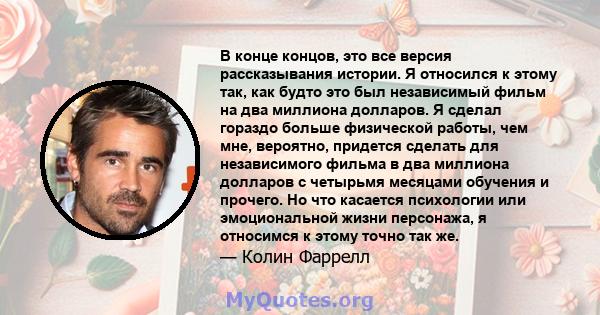 В конце концов, это все версия рассказывания истории. Я относился к этому так, как будто это был независимый фильм на два миллиона долларов. Я сделал гораздо больше физической работы, чем мне, вероятно, придется сделать 