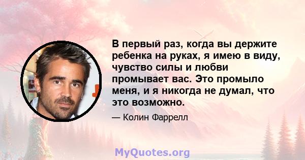 В первый раз, когда вы держите ребенка на руках, я имею в виду, чувство силы и любви промывает вас. Это промыло меня, и я никогда не думал, что это возможно.