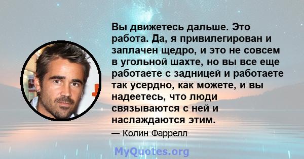 Вы движетесь дальше. Это работа. Да, я привилегирован и заплачен щедро, и это не совсем в угольной шахте, но вы все еще работаете с задницей и работаете так усердно, как можете, и вы надеетесь, что люди связываются с