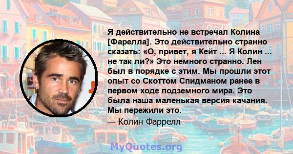 Я действительно не встречал Колина [Фарелла]. Это действительно странно сказать: «О, привет, я Кейт ... Я Колин ... не так ли?» Это немного странно. Лен был в порядке с этим. Мы прошли этот опыт со Скоттом Спидманом