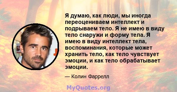 Я думаю, как люди, мы иногда переоцениваем интеллект и подрываем тело. Я не имею в виду тело снаружи и форму тела. Я имею в виду интеллект тела, воспоминания, которые может хранить тело, как тело чувствует эмоции, и как 