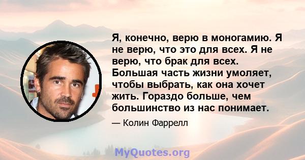 Я, конечно, верю в моногамию. Я не верю, что это для всех. Я не верю, что брак для всех. Большая часть жизни умоляет, чтобы выбрать, как она хочет жить. Гораздо больше, чем большинство из нас понимает.