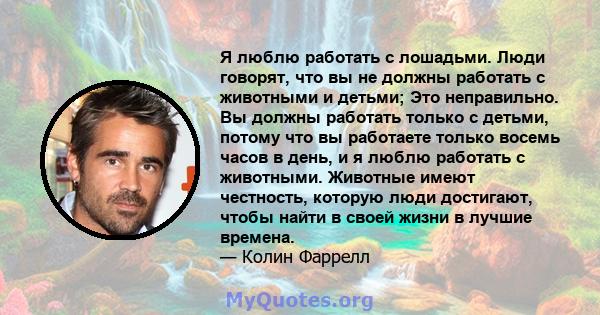 Я люблю работать с лошадьми. Люди говорят, что вы не должны работать с животными и детьми; Это неправильно. Вы должны работать только с детьми, потому что вы работаете только восемь часов в день, и я люблю работать с