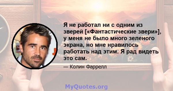 Я не работал ни с одним из зверей [«Фантастические звери»], у меня не было много зеленого экрана, но мне нравилось работать над этим. Я рад видеть это сам.