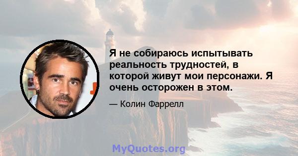 Я не собираюсь испытывать реальность трудностей, в которой живут мои персонажи. Я очень осторожен в этом.