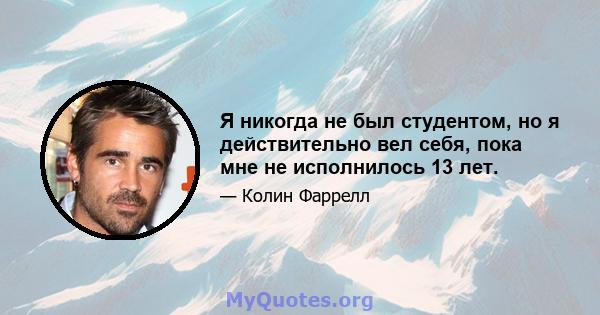 Я никогда не был студентом, но я действительно вел себя, пока мне не исполнилось 13 лет.